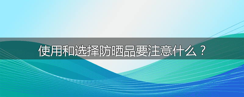使用和选择防晒品要注意什么?