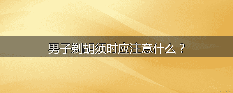 男子剃胡须时应注意什么？