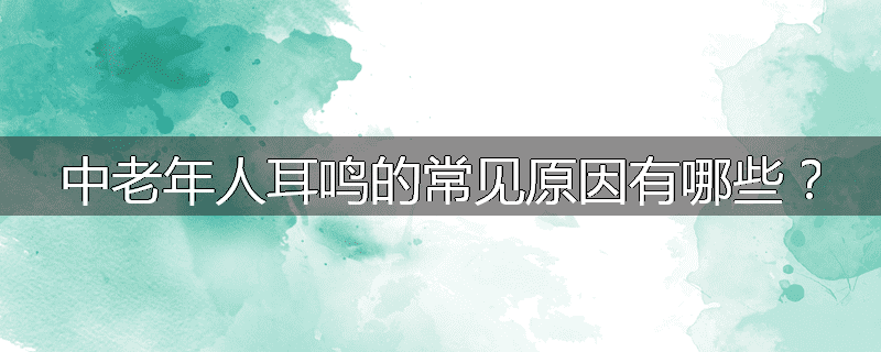 中老年人耳鸣的常见原因有哪些?