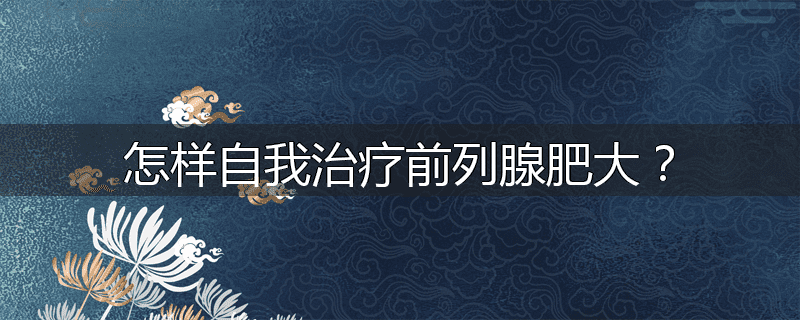 怎样自我治疗前列腺肥大？