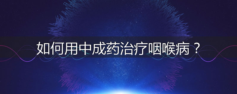 如何用中成药治疗咽喉病?