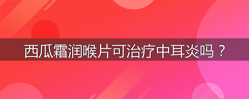 西瓜霜润喉片可治疗中耳炎吗？