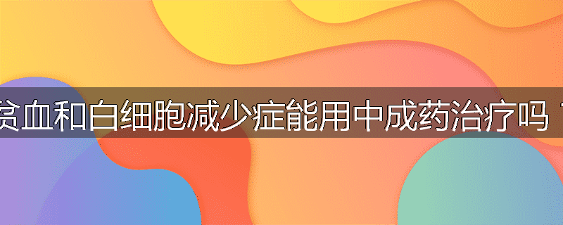 贫血和白细胞减少症能用中成药治疗吗?