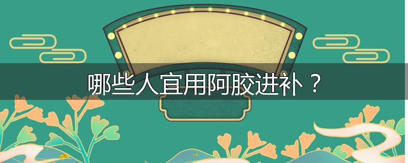 哪些人宜用阿胶进补？