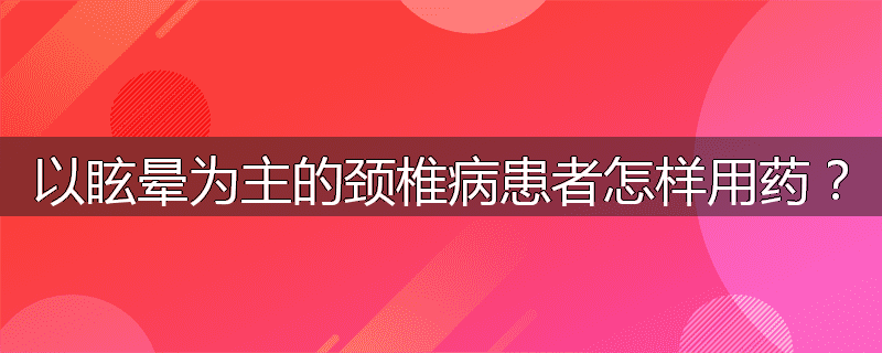 以眩晕为主的颈椎病患者怎样用药？