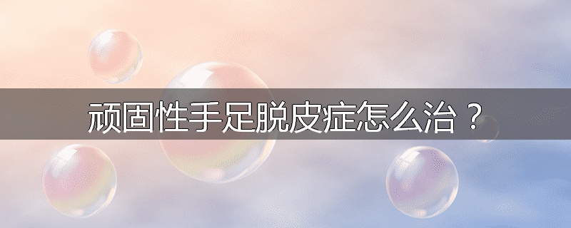 顽固性手足脱皮症怎么治?