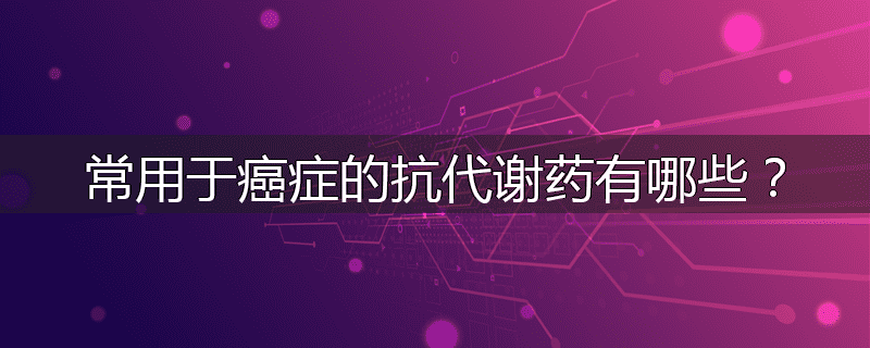 常用于癌症的抗代谢药有哪些?