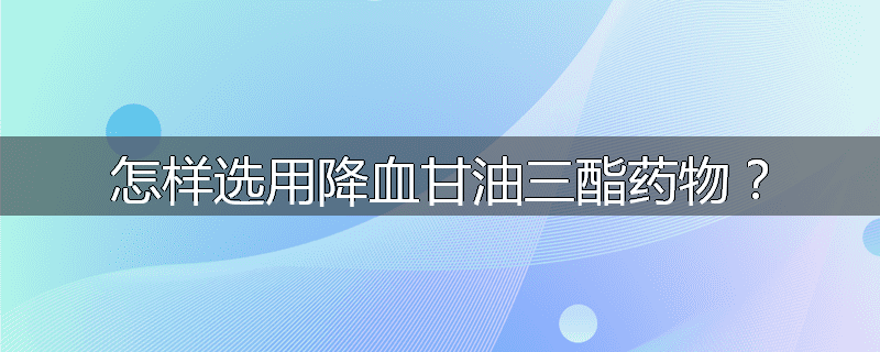 怎样选用降血甘油三酯药物？