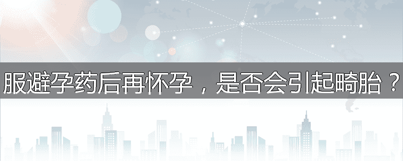 服避孕药后再怀孕,是否会引起畸胎?