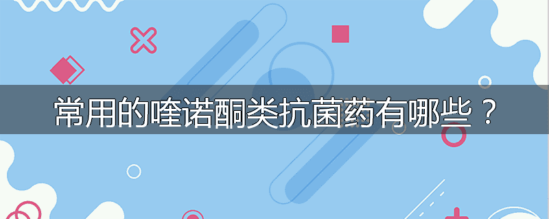 常用的喹诺酮类抗菌药有哪些？