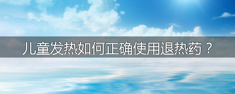 儿童发热如何正确使用退热药?
