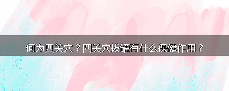何为四关穴?四关穴拔罐有什么保健作用?