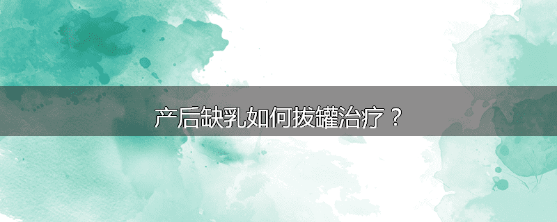 产后缺乳如何拔罐治疗?