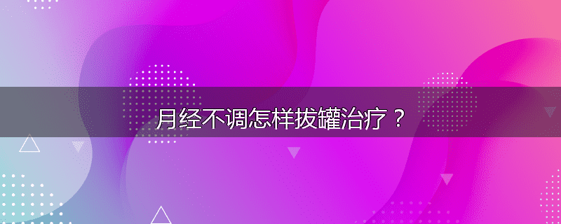 月经不调怎样拔罐治疗?