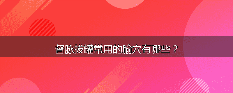督脉拔罐常用的腧穴有哪些?