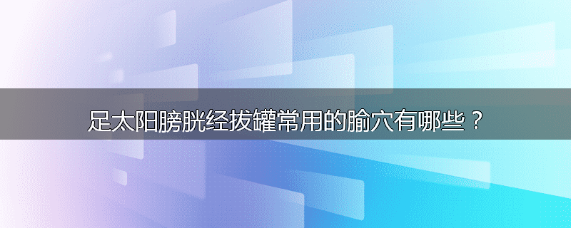 足太阳膀胱经拔罐常用的腧穴有哪些?