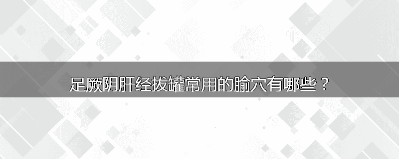 足厥阴肝经拔罐常用的腧穴有哪些?