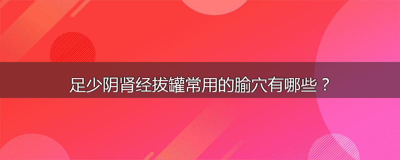 足少阴肾经拔罐常用的腧穴有哪些?