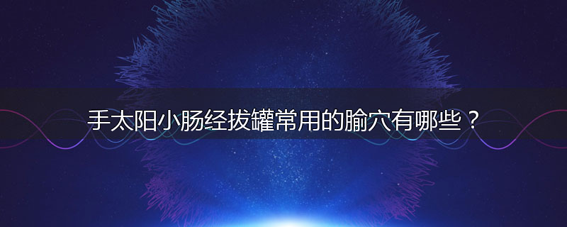 手太阳小肠经拔罐常用的腧穴有哪些?