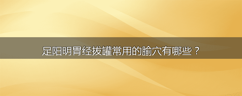足阳明胃经拔罐常用的腧穴有哪些?