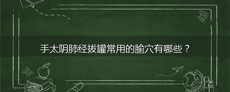 手太阴肺经拔罐常用的腧穴有哪些?