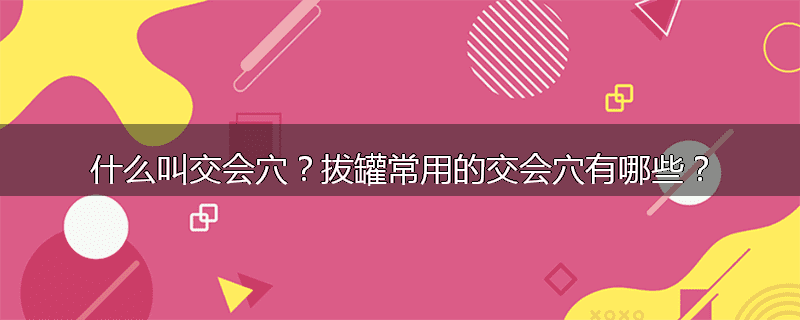 什么叫交会穴？拔罐常用的交会穴有哪些？