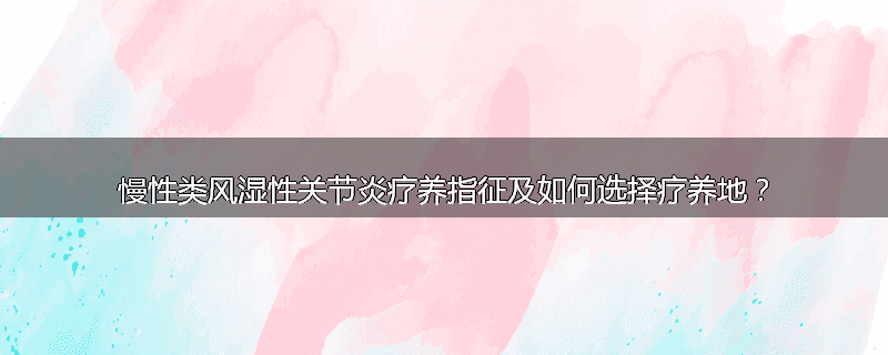 慢性类风湿性关节炎疗养指征及如何选择疗养地？
