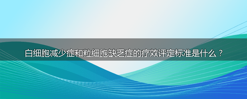 白细胞减少症和粒细胞缺乏症的疗效评定标准是什么？