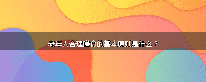 老年人合理膳食的基本原则是什么?