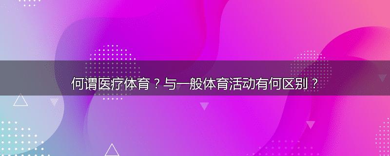 何谓医疗体育？与一般体育活动有何区别？