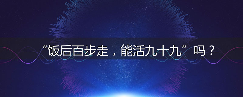 “饭后百步走,能活九十九”吗?