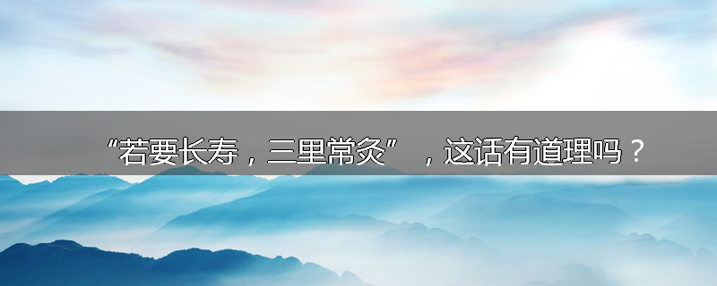 “若要长寿，三里常灸”，这话有道理吗？