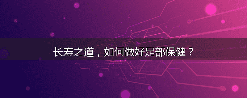 长寿之道，如何做好足部保健？