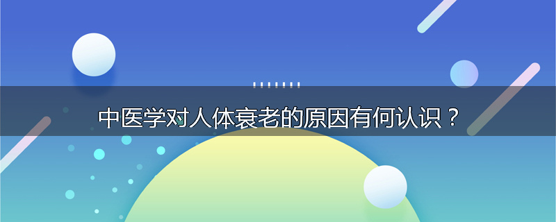 中医学对人体衰老的原因有何认识?