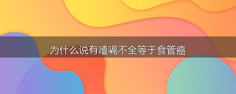 为什么说有噎嗝不全等于食管癌