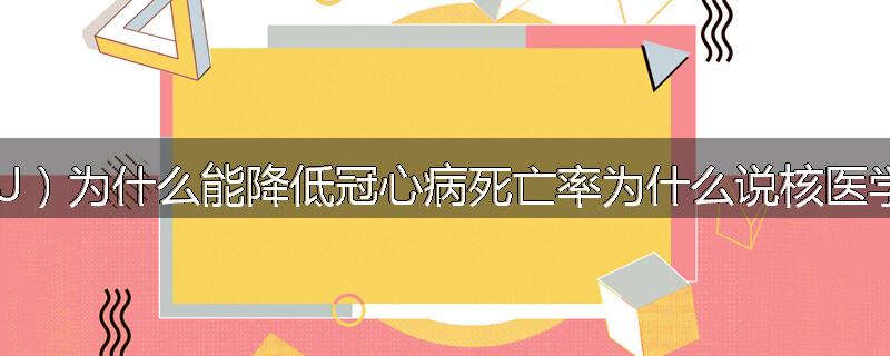 冠心病房(CCU)为什么能降低冠心病死亡率为什么说核医学大有发展前途