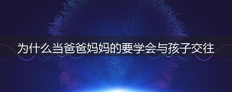 为什么当爸爸妈妈的要学会与孩子交往