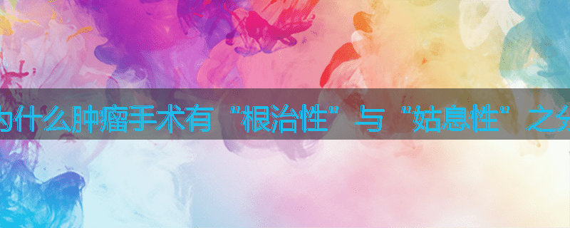 为什么肿瘤手术有“根治性”与“姑息性”之分