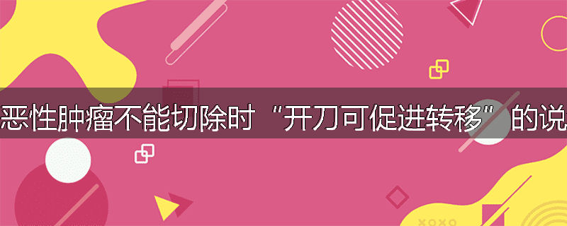 为什么说当恶性肿瘤不能切除时“开刀可促进转移”的说法是不对的