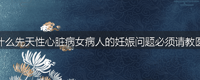 为什么先天性心脏病女病人的妊娠问题必须请教医生