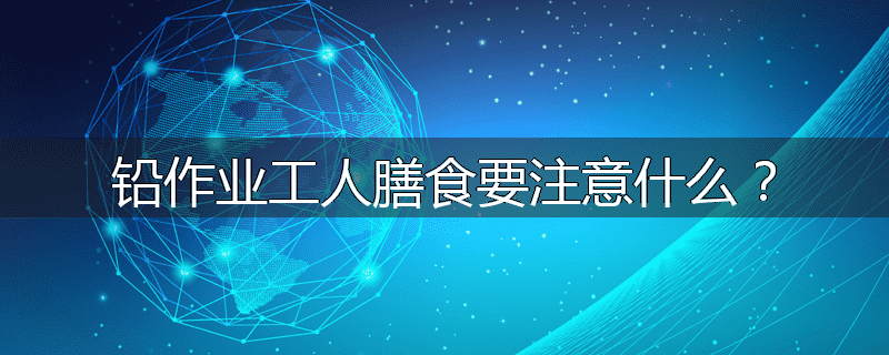 铅作业工人膳食要注意什么？
