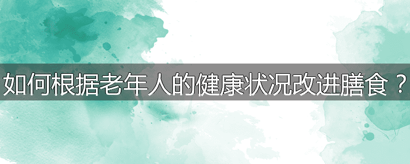 如何根据老年人的健康状况改进膳食?