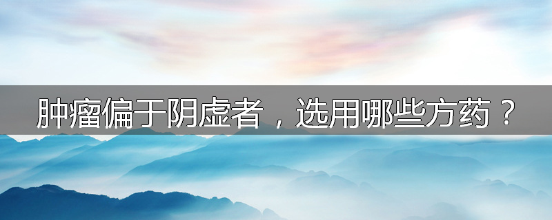 肿瘤偏于阴虚者，选用哪些方药？