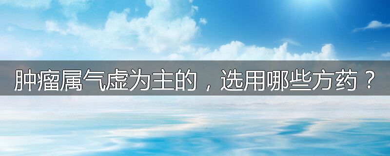 肿瘤属气虚为主的，选用哪些方药？