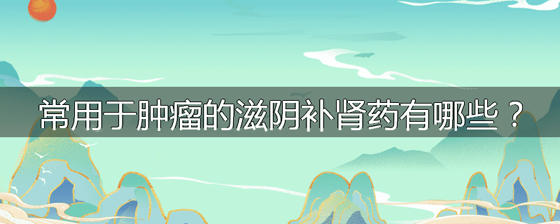 常用于肿瘤的滋阴补肾药有哪些？