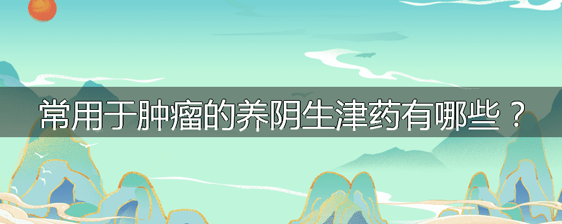 常用于肿瘤的养阴生津药有哪些？