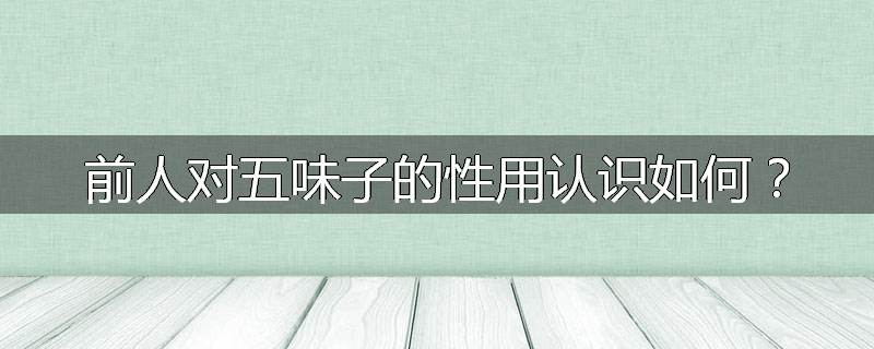 前人对五味子的性用认识如何?