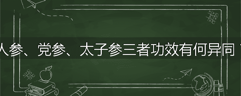 人参、党参、太子参三者功效有何异同？