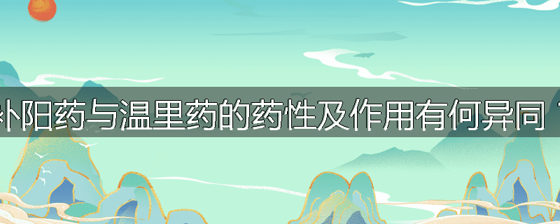 补阳药与温里药的药性及作用有何异同？