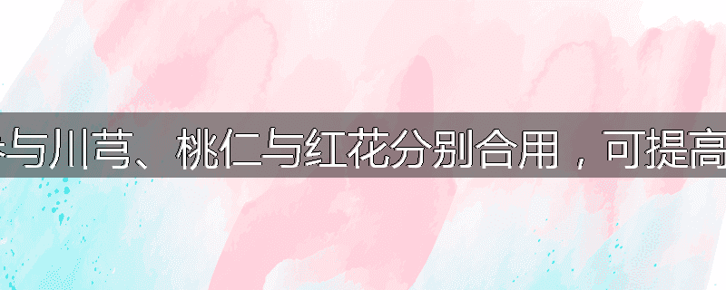 为什么丹参与川芎、桃仁与红花分别合用,可提高临床疗效?